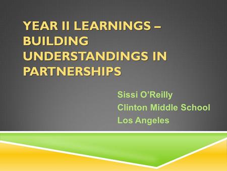 YEAR II LEARNINGS – BUILDING UNDERSTANDINGS IN PARTNERSHIPS Sissi O’Reilly Clinton Middle School Los Angeles.