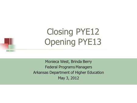 Closing PYE12 Opening PYE13 Monieca West, Brinda Berry Federal Programs Managers Arkansas Department of Higher Education May 3, 2012.