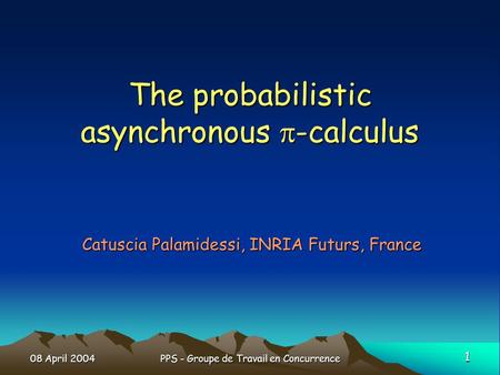 08 April 2004 1 PPS - Groupe de Travail en Concurrence The probabilistic asynchronous -calculus Catuscia Palamidessi, INRIA Futurs, France.
