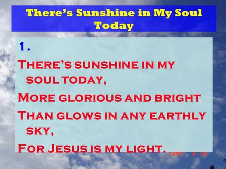 There’s Sunshine in My Soul Today 1. There’s sunshine in my soul today, More glorious and bright Than glows in any earthly sky, For Jesus is my light.