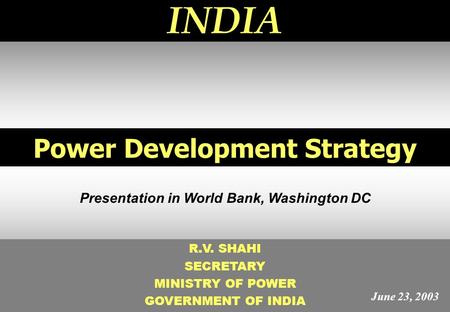 1 Power Development Strategy INDIA R.V. SHAHI SECRETARY MINISTRY OF POWER GOVERNMENT OF INDIA Presentation in World Bank, Washington DC June 23, 2003.