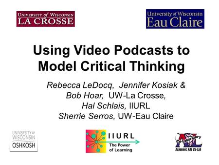 Using Video Podcasts to Model Critical Thinking Rebecca LeDocq, Jennifer Kosiak & Bob Hoar, UW-La Crosse, Hal Schlais, IIURL Sherrie Serros, UW-Eau Claire.