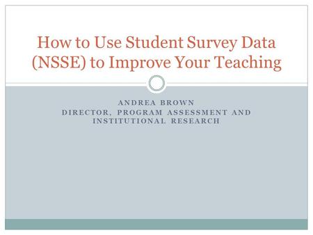 ANDREA BROWN DIRECTOR, PROGRAM ASSESSMENT AND INSTITUTIONAL RESEARCH How to Use Student Survey Data (NSSE) to Improve Your Teaching.
