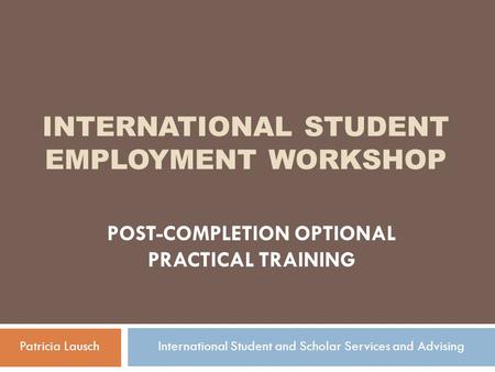 INTERNATIONAL STUDENT EMPLOYMENT WORKSHOP POST-COMPLETION OPTIONAL PRACTICAL TRAINING Patricia LauschInternational Student and Scholar Services and Advising.