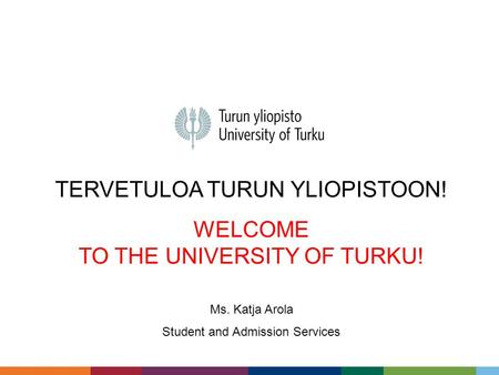 TERVETULOA TURUN YLIOPISTOON! WELCOME TO THE UNIVERSITY OF TURKU! Ms. Katja Arola Student and Admission Services.