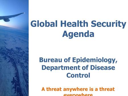 Global Health Security Agenda Bureau of Epidemiology, Department of Disease Control A threat anywhere is a threat everywhere.