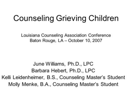 Counseling Grieving Children Louisiana Counseling Association Conference Baton Rouge, LA – October 10, 2007 June Williams, Ph.D., LPC Barbara Hebert, Ph.D.,
