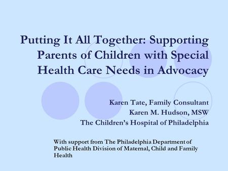 Putting It All Together: Supporting Parents of Children with Special Health Care Needs in Advocacy Karen Tate, Family Consultant Karen M. Hudson, MSW The.