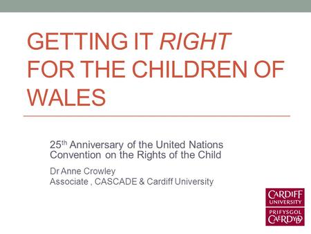 GETTING IT RIGHT FOR THE CHILDREN OF WALES 25 th Anniversary of the United Nations Convention on the Rights of the Child Dr Anne Crowley Associate, CASCADE.
