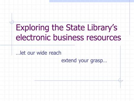 Exploring the State Library’s electronic business resources …let our wide reach extend your grasp…