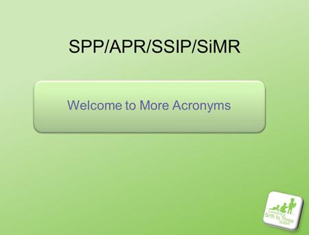 SPP/APR/SSIP/SiMR Welcome to More Acronyms. Who is here? Introductions – who are you HERE? Your name cards are color coded by which group you represent.