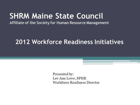SHRM Maine State Council Affiliate of the Society for Human Resource Management 2012 Workforce Readiness Initiatives Presented by: Lee Ann Lowe, SPHR Workforce.