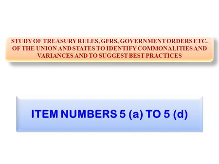 ITEM NUMBERS 5 (a) TO 5 (d) STUDY OF TREASURY RULES, GFRS, GOVERNMENT ORDERS ETC. OF THE UNION AND STATES TO IDENTIFY COMMONALITIES AND VARIANCES AND TO.