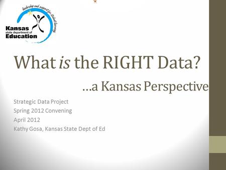 What is the RIGHT Data? …a Kansas Perspective Strategic Data Project Spring 2012 Convening April 2012 Kathy Gosa, Kansas State Dept of Ed.