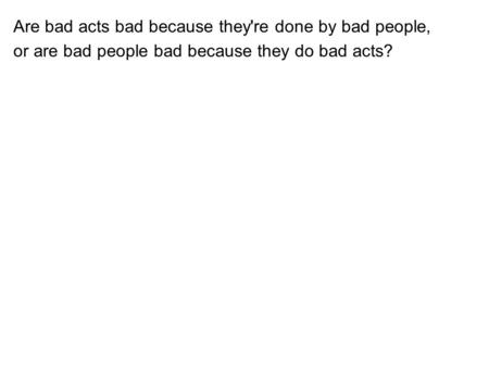 Are bad acts bad because they're done by bad people, or are bad people bad because they do bad acts?