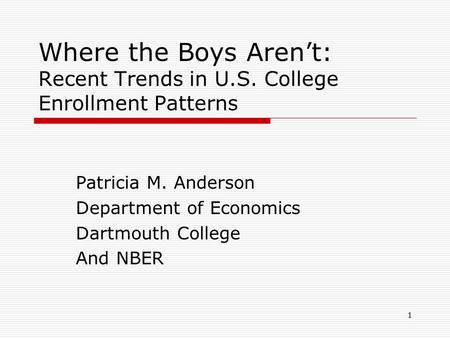 1 Where the Boys Aren’t: Recent Trends in U.S. College Enrollment Patterns Patricia M. Anderson Department of Economics Dartmouth College And NBER.