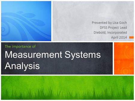 Presented by Lisa Goch DFSS Project Lead Diebold, Incorporated April 2014 The importance of Measurement Systems Analysis.