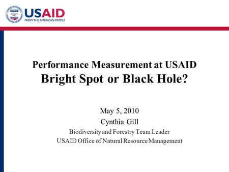 Performance Measurement at USAID Bright Spot or Black Hole? May 5, 2010 Cynthia Gill Biodiversity and Forestry Team Leader USAID Office of Natural Resource.