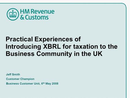 Practical Experiences of Introducing XBRL for taxation to the Business Community in the UK Jeff Smith Customer Champion Business Customer Unit, 6 th May.