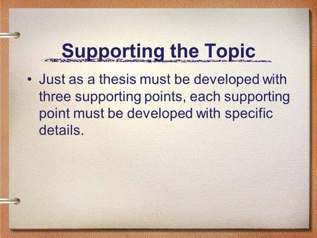 Supporting the Topic Just as a thesis must be developed with three supporting points, each supporting point must be developed with specific details.