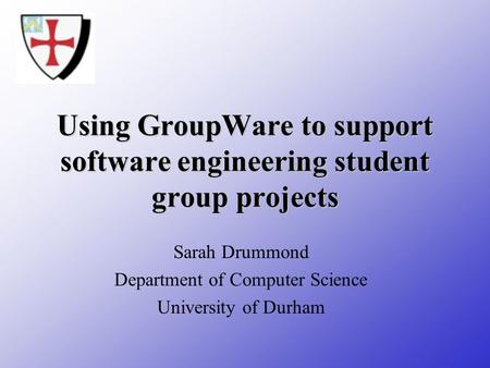 Using GroupWare to support software engineering student group projects Sarah Drummond Department of Computer Science University of Durham.
