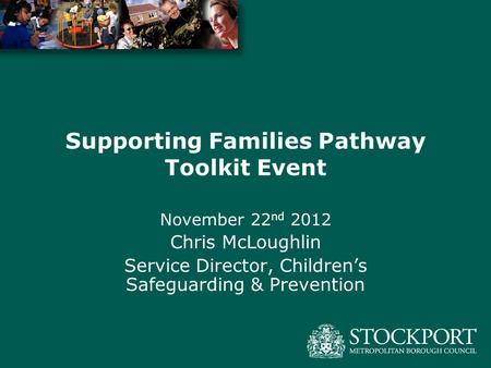 Supporting Families Pathway Toolkit Event November 22 nd 2012 Chris McLoughlin Service Director, Children’s Safeguarding & Prevention.