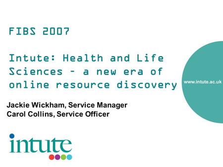 FIBS 2007 Intute: Health and Life Sciences – a new era of online resource discovery Jackie Wickham, Service Manager Carol Collins, Service Officer.