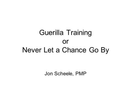 Guerilla Training or Never Let a Chance Go By Jon Scheele, PMP.