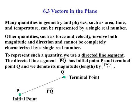 6.3 Vectors in the Plane Many quantities in geometry and physics, such as area, time, and temperature, can be represented by a single real number. Other.