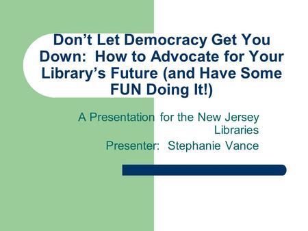Don’t Let Democracy Get You Down: How to Advocate for Your Library’s Future (and Have Some FUN Doing It!) A Presentation for the New Jersey Libraries Presenter:
