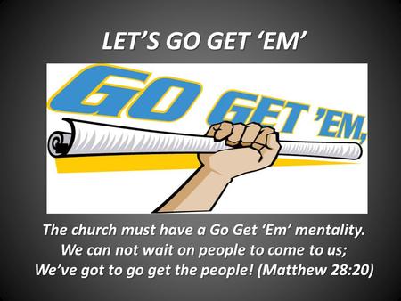 LET’S GO GET ‘EM’ The church must have a Go Get ‘Em’ mentality. We can not wait on people to come to us; We’ve got to go get the people! (Matthew 28:20)