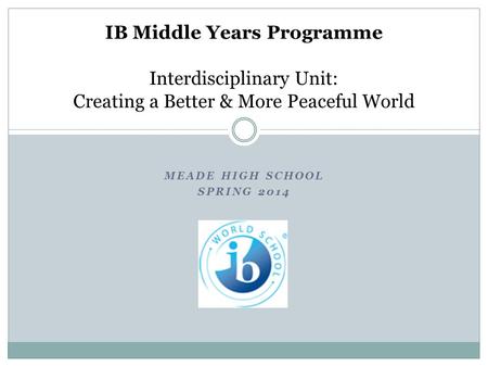 MEADE HIGH SCHOOL SPRING 2014 IB Middle Years Programme Interdisciplinary Unit: Creating a Better & More Peaceful World.