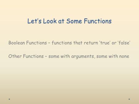 Let’s Look at Some Functions Boolean Functions – functions that return ‘true’ or ‘false’ Other Functions – some with arguments, some with none.