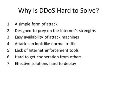 Why Is DDoS Hard to Solve? 1.A simple form of attack 2.Designed to prey on the Internet’s strengths 3.Easy availability of attack machines 4.Attack can.
