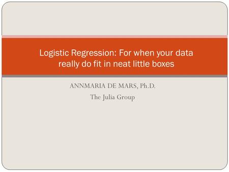 ANNMARIA DE MARS, Ph.D. The Julia Group Logistic Regression: For when your data really do fit in neat little boxes.