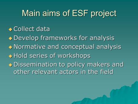 Main aims of ESF project  Collect data  Develop frameworks for analysis  Normative and conceptual analysis  Hold series of workshops  Dissemination.