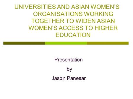 UNIVERSITIES AND ASIAN WOMEN’S ORGANISATIONS WORKING TOGETHER TO WIDEN ASIAN WOMEN’S ACCESS TO HIGHER EDUCATION Presentation by Jasbir Panesar.