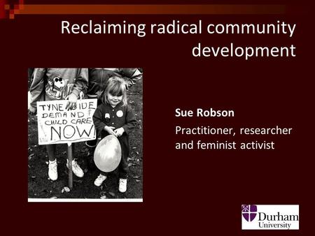 Reclaiming radical community development Sue Robson Practitioner, researcher and feminist activist.