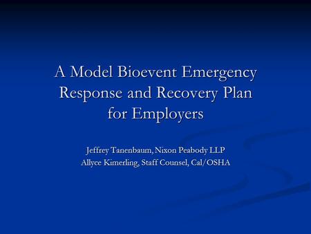 A Model Bioevent Emergency Response and Recovery Plan for Employers Jeffrey Tanenbaum, Nixon Peabody LLP Allyce Kimerling, Staff Counsel, Cal/OSHA.