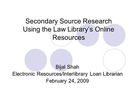 Secondary Source Research Using the Law Library’s Online Resources Bijal Shah Electronic Resources/Interlibrary Loan Librarian February 24, 2009.