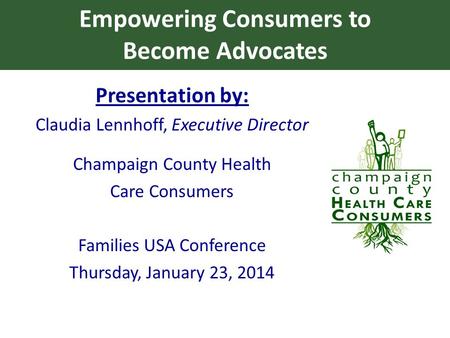 Empowering Consumers to Become Advocates Presentation by: Claudia Lennhoff, Executive Director Champaign County Health Care Consumers Families USA Conference.