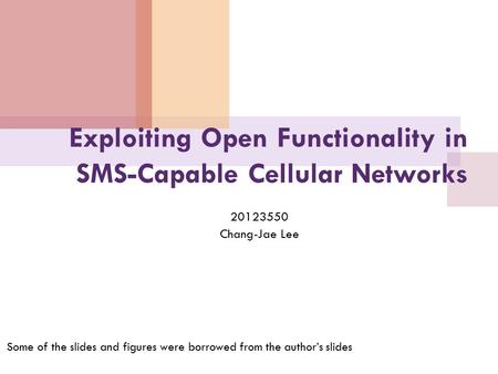 Exploiting Open Functionality in SMS-Capable Cellular Networks 20123550 Chang-Jae Lee Some of the slides and figures were borrowed from the author’s slides.
