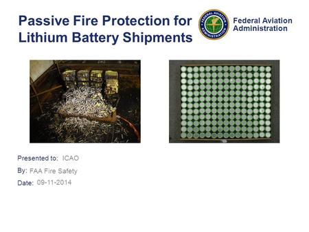 Presented to: By: Date: Federal Aviation Administration Passive Fire Protection for Lithium Battery Shipments ICAO FAA Fire Safety 09-11-2014.