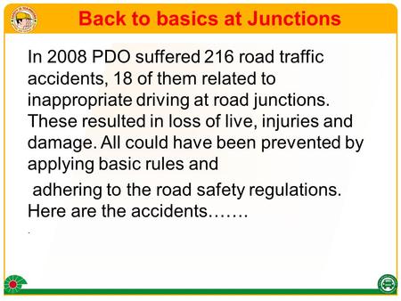 Back to basics at Junctions In 2008 PDO suffered 216 road traffic accidents, 18 of them related to inappropriate driving at road junctions. These resulted.