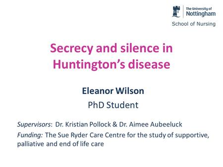 Secrecy and silence in Huntington’s disease Eleanor Wilson PhD Student Supervisors: Dr. Kristian Pollock & Dr. Aimee Aubeeluck Funding: The Sue Ryder Care.