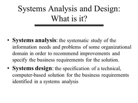 Systems Analysis and Design: What is it? Systems analysis: the systematic study of the information needs and problems of some organizational domain in.