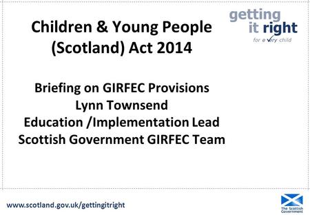 Getting it right for e ery child  www.scotland.gov.uk/gettingitright Children & Young People (Scotland) Act 2014 Briefing on GIRFEC Provisions Lynn Townsend.