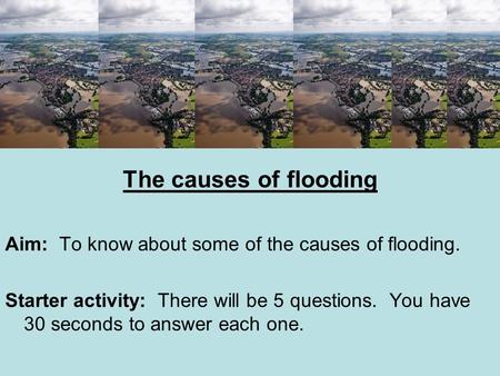 The causes of flooding Aim: To know about some of the causes of flooding. Starter activity: There will be 5 questions. You have 30 seconds to answer each.