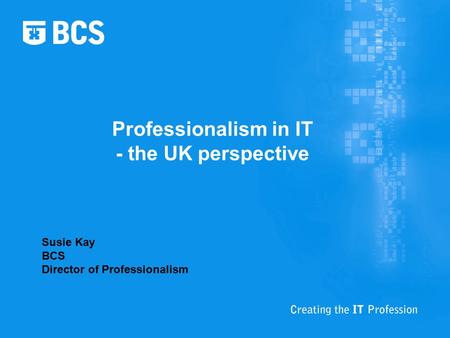 Professionalism in IT - the UK perspective Susie Kay BCS Director of Professionalism.