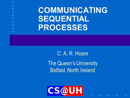 COMMUNICATING SEQUENTIAL PROCESSES C. A. R. Hoare The Queen’s University Belfast, North Ireland.